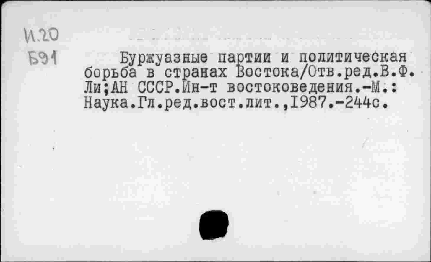 ﻿кго _ . ................ .....	.
БЭ1 Буржуазные партии и политическая борьба в странах Востока/Отв.ред.В.Ф. Ли;АН СССР.Ин-т востоковедения.-М.: Наука.Гл.ред.вост.лит.,1987.-244с.